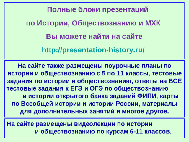 Полные блоки презентаций по Истории, Обществознанию и МХК Вы можете найти на сайте http://presentation-history.ru/  На сайте также размещены  поурочные планы по истории и обществознанию с 5 по 11 классы, тестовые задания по истории и обществознанию, ответы на ВСЕ тестовые задания к ЕГЭ и ОГЭ по обществознанию  и истории открытого банка заданий ФИПИ, карты по Всеобщей истории и истории России, материалы для дополнительных занятий и многое другое. На сайте размещены  видеолекции по истории и обществознанию по курсам 6-11 классов.