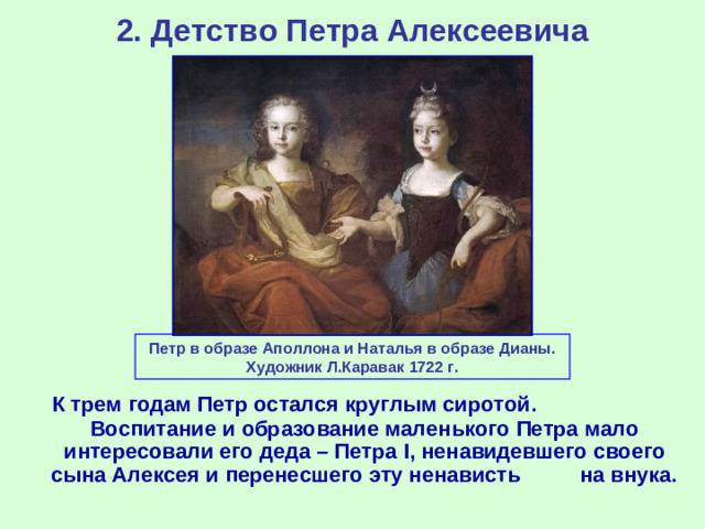 2. Детство Петра Алексеевича Петр в образе Аполлона и Наталья в образе Дианы. Художник Л.Каравак 1722 г.  К трем годам Петр остался круглым сиротой. Воспитание и образование маленького Петра мало интересовали его деда – Петра I , ненавидевшего своего сына Алексея и перенесшего эту ненависть на внука.