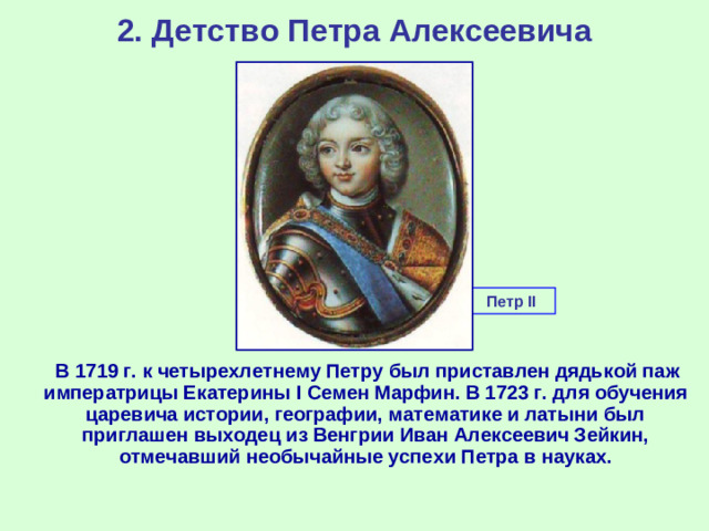 2. Детство Петра Алексеевича Петр II  В 1719 г. к четырехлетнему Петру был приставлен дядькой паж императрицы Екатерины I C емен Марфин. В 1723 г. для обучения царевича истории, географии, математике и латыни был приглашен выходец из Венгрии Иван Алексеевич Зейкин, отмечавший необычайные успехи Петра в науках.