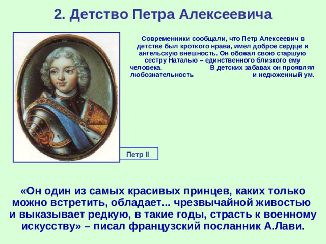 2. Детство Петра Алексеевича  Современники сообщали, что Петр Алексеевич в детстве был кроткого нрава, имел доброе сердце и ангельскую внешность. Он обожал свою старшую сестру Наталью – единственного близкого ему человека. В детских забавах он проявлял любознательность и недюженный ум. Петр II  «Он один из самых красивых принцев, каких только можно встретить, обладает... чрезвычайной живостью и выказывает редкую, в такие годы, страсть к военному искусству» – писал французский посланник А.Лави.