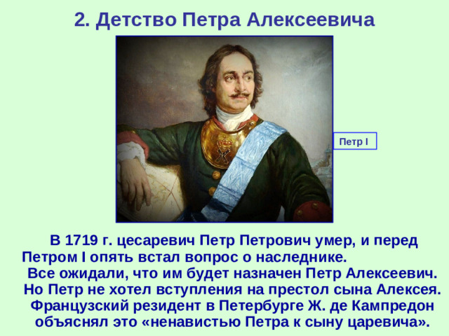 2. Детство Петра Алексеевича Петр I   В 1719 г. цесаревич Петр Петрович умер, и перед Петром I опять встал вопрос о наследнике. Все ожидали, что им будет назначен Петр Алексеевич. Но Петр не хотел вступления на престол сына Алексея. Французский резидент в Петербурге Ж. де Кампредон объяснял это «ненавистью Петра к сыну царевича».