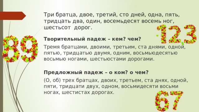 Три братца, двое, третий, сто дней, одна, пять, тридцать два, один, восемьдесят восемь ног, шестьсот дорог. Творительный падеж – кем? чем? Тремя братцами, двоими, третьим, ста днями, одной, пятью, тридцатью двумя, одним, восьмьюдесятью восьмью ногами, шестьюстами дорогами. Предложный падеж – о ком? о чем? (О, об) трех братцах, двоих, третьем, ста днях, одной, пяти, тридцати двух, одном, восьмидесяти восьми ногах, шестистах дорогах.