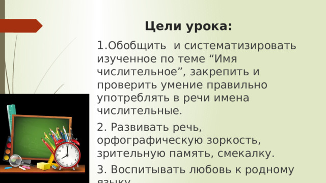 Цели урока: 1. Обобщить и систематизировать изученное по теме “Имя числительное”, закрепить и проверить умение правильно употреблять в речи имена числительные. 2. Развивать речь, орфографическую зоркость, зрительную память, смекалку. 3. Воспитывать любовь к родному языку.