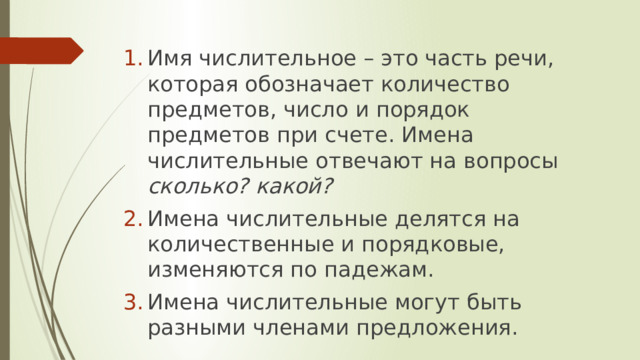 Имя числительное – это часть речи, которая обозначает количество предметов, число и порядок предметов при счете. Имена числительные отвечают на вопросы сколько? какой? Имена числительные делятся на количественные и порядковые, изменяются по падежам. Имена числительные могут быть разными членами предложения.