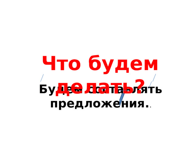 Что будем делать? Будем составлять предложения. .