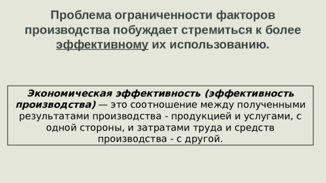 Проблема ограниченности факторов производства побуждает стремиться к более эффективному их использованию. Экономическая эффективность (эффективность производства)  — это соотношение между полученными результатами производства - продукцией и услугами, с одной стороны, и затратами труда и средств производства - с другой.