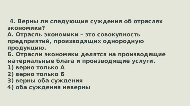 4. Верны ли следующие суждения об отраслях экономики? А. Отрасль экономики – это совокупность предприятий, производящих однородную продукцию. Б. Отрасли экономики делятся на производящие материальные блага и производящие услуги. 1) верно только А 2) верно только Б 3) верны оба суждения 4) оба суждения неверны