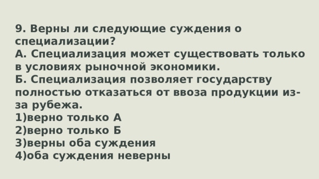 9. Верны ли следующие суждения о специализации? А. Специализация может существовать только в условиях рыночной экономики. Б. Специализация позволяет государству полностью отказаться от ввоза продукции из-за рубежа. верно только А верно только Б верны оба суждения оба суждения неверны