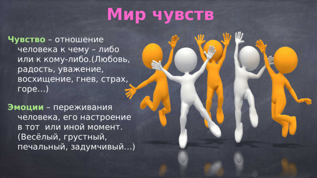 Мир чувств Чувство – отношение человека к чему – либо или к кому-либо.(Любовь, радость, уважение, восхищение, гнев, страх, горе…) Эмоции – переживания человека, его настроение в тот или иной момент.(Весёлый, грустный, печальный, задумчивый…)