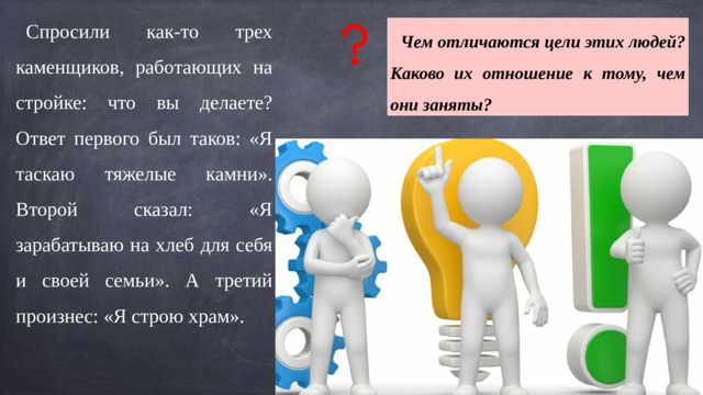 Спросили как-то трех каменщиков, работающих на стройке: что вы делаете? Ответ первого был таков: «Я таскаю тяжелые камни». Второй сказал: «Я зарабатываю на хлеб для себя и своей семьи». А третий произнес: «Я строю храм». Чем отличаются цели этих людей? Каково их отношение к тому, чем они заняты?