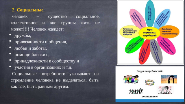 2. Социальные.   человек – существо социальное, коллективное и вне группы жить не может!!!! Человек жаждет: дружбы, привязанности и общения, любви и заботы, помощи близких, принадлежности к сообществу и участия в организациях и т.д. Социальные потребности указывают на стремление человека не выделяться, быть как все, быть равным другим.