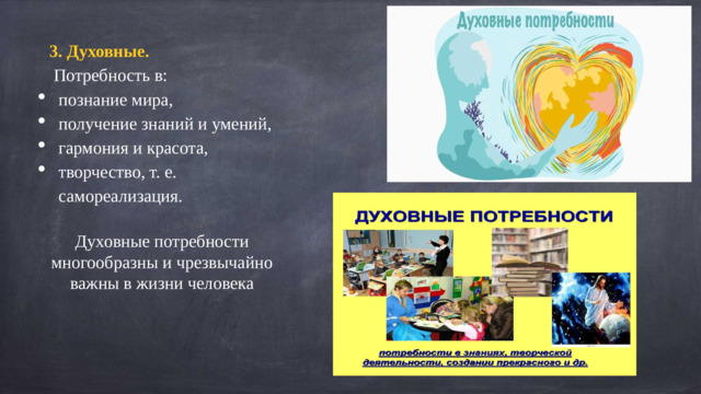 3. Духовные.  Потребность в: познание мира, получение знаний и умений, гармония и красота, творчество, т. е. самореализация. Духовные потребности многообразны и чрезвычайно важны в жизни человека