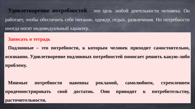 Удовлетворение потребностей – это цель любой деятельности человека. Он работает, чтобы обеспечить себе питание, одежду, отдых, развлечения. Но потребности иногда носят индивидуальный характер. Записать в тетрадь Подлинные – это потребности, к которым человек приходит самостоятельно, осознанно. Удовлетворение подлинных потребностей помогает решить какую-либо проблему.  Мнимые потребности навеяны рекламой, самолюбием, стремлением продемонстрировать свой достаток. Они приводят к потребительству, расточительности.