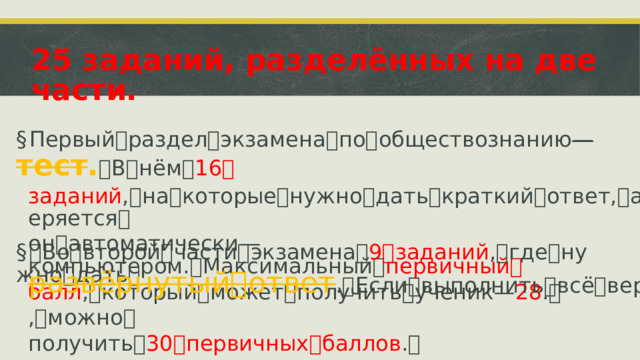 25 заданий, разделённых на две части. § Первый ꢀ раздел ꢀ экзамена ꢀ по ꢀ обществознанию ꢀ—ꢀ тест . ꢀ В ꢀ нём ꢀ 16 ꢀ заданий , ꢀ на ꢀ которые ꢀ нужно ꢀ дать ꢀ краткий ꢀ ответ, ꢀ а ꢀ проверяется ꢀ он ꢀ автоматически ꢀ—ꢀ компьютером. ꢀ Максимальный ꢀ первичный ꢀ балл , ꢀ который ꢀ может ꢀ получить ꢀ ученик ꢀ—ꢀ 28 . ꢀ § ꢀ Во ꢀ второй ꢀ части ꢀ экзамена ꢀ 9 ꢀ заданий , ꢀ где ꢀ нужно ꢀ дать ꢀ развёрнутый ꢀ ответ . ꢀ Если ꢀ выполнить ꢀ всё ꢀ верно, ꢀ можно ꢀ получить ꢀ 30 ꢀ первичных ꢀ баллов . ꢀ