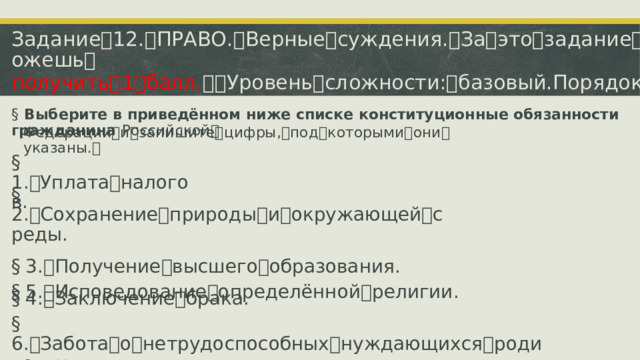 Задание ꢀ 12. ꢀ ПРАВО. ꢀ Верные ꢀ суждения. ꢀ За ꢀ это ꢀ задание ꢀ ты ꢀ можешь ꢀ получить ꢀ 1 ꢀ балл. ꢀꢀ Уровень ꢀ сложности: ꢀ базовый.Порядок ꢀ записи ꢀ имеет ꢀ значение. §  Выберите в приведённом ниже списке конституционные обязанности гражданина  Российской ꢀ Федерации ꢀ и ꢀ запишите ꢀ цифры, ꢀ под ꢀ которыми ꢀ они ꢀ указаны. ꢀ §  1. ꢁ Уплата ꢀ налогов. §  2. ꢁ Сохранение ꢀ природы ꢀ и ꢀ окружающей ꢀ среды. §  3. ꢁ Получение ꢀ высшего ꢀ образования. §  4. ꢁ Заключение ꢀ брака. §  5. ꢁ Исповедование ꢀ определённой ꢀ религии. §  6. ꢁ Забота ꢀ о ꢀ нетрудоспособных ꢀ нуждающихся ꢀ родителях.