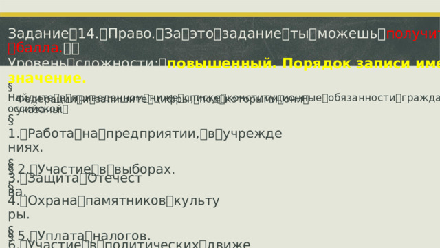 Задание ꢀ 14. ꢀ Право. ꢀ За ꢀ это ꢀ задание ꢀ ты ꢀ можешь ꢀ получить ꢀ 2 ꢀ балла. ꢀꢀ Уровень ꢀ сложности: ꢀ повышенный. Порядок записи имеет значение. §  Найдите ꢀ в ꢀ приведенном ꢀ ниже ꢀ списке ꢀ конституционные ꢀ обязанности ꢀ гражданина ꢀ Российской ꢀ Федерации ꢀ и ꢀ запишите ꢀ цифры, ꢀ под ꢀ которыми ꢀ они ꢀ указаны. §  1. ꢁ Работа ꢀ на ꢀ предприятии, ꢀ в ꢀ учреждениях. §  2. ꢁ Участие ꢀ в ꢀ выборах. §  3. ꢁ Защита ꢀ Отечества. §  4. ꢁ Охрана ꢀ памятников ꢀ культуры. §  5. ꢁ Уплата ꢀ налогов. §  6. ꢁ Участие ꢀ в ꢀ политических ꢀ движениях.