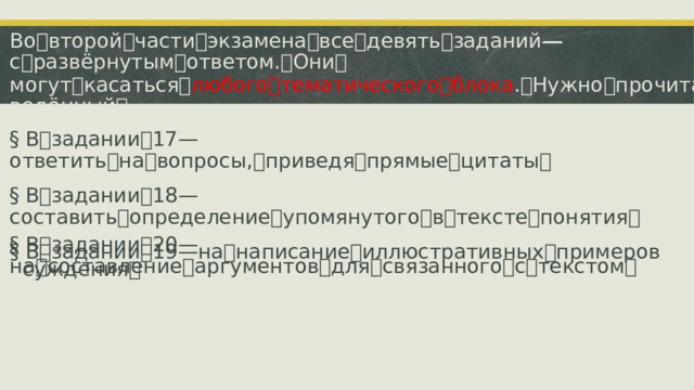 Во ꢀ второй ꢀ части ꢀ экзамена ꢀ все ꢀ девять ꢀ заданий ꢀ—ꢀ с ꢀ развёрнутым ꢀ ответом. ꢀ Они ꢀ могут ꢀ касаться ꢀ любого ꢀ тематического ꢀ блока . ꢀ Нужно ꢀ прочитать ꢀ приведённый ꢀ текст, ꢀ а ꢀ после ꢀ приступить ꢀ к ꢀ выполнению ꢀ первых ꢀ четырёх ꢀ номеров. ꢀ §  В ꢀ задании ꢀ 17 ꢀ—ꢀ ответить ꢀ на ꢀ вопросы, ꢀ приведя ꢀ прямые ꢀ цитаты ꢀ §  В ꢀ задании ꢀ 18 ꢀ—ꢀ составить ꢀ определение ꢀ упомянутого ꢀ в ꢀ тексте ꢀ понятия ꢀ §  В ꢀ задании ꢀ 19 ꢀ—ꢀ на ꢀ написание ꢀ иллюстративных ꢀ примеров §  В ꢀ задании ꢀ 20 ꢀ—ꢀ на ꢀ составление ꢀ аргументов ꢀ для ꢀ связанного ꢀ с ꢀ текстом ꢀ суждения ꢀ