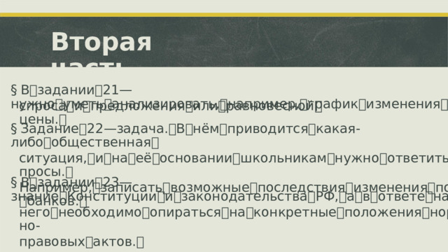 Вторая  часть §  В ꢀ задании ꢀ 21 ꢀ—ꢀ нужно ꢀ уметь ꢀ анализировать, ꢀ например, ꢀ график ꢀ изменения ꢀ спроса ꢀ и ꢀ предложения ꢀ или ꢀ равновесной ꢀ цены. ꢀ §  Задание ꢀ 22 ꢀ—ꢀ задача. ꢀ В ꢀ нём ꢀ приводится ꢀ какая-либо ꢀ общественная ꢀ ситуация, ꢀ и ꢀ на ꢀ её ꢀ основании ꢀ школьникам ꢀ нужно ꢀ ответить ꢀ на ꢀ вопросы. ꢀ Например, ꢀ записать ꢀ возможные ꢀ последствия ꢀ изменения ꢀ политики ꢀ банков. ꢀ §  В ꢀ задании ꢀ 23 ꢀ—ꢀ знание ꢀ Конституции ꢀ и ꢀ законодательства ꢀ РФ, ꢀ а ꢀ в ꢀ ответе ꢀ на ꢀ него ꢀ необходимо ꢀ опираться ꢀ на ꢀ конкретные ꢀ положения ꢀ нормативно- правовых ꢀ актов. ꢀ