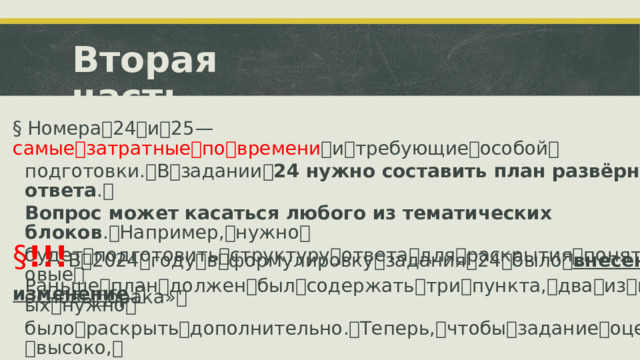 Вторая  часть §  Номера ꢀ 24 ꢀ и ꢀ 25 ꢀ—ꢀ самые ꢀ затратные ꢀ по ꢀ времени ꢀ и ꢀ требующие ꢀ особой ꢀ подготовки. ꢀ В ꢀ задании ꢀ 24 нужно составить план развёрнутого ответа . ꢀ Вопрос может касаться любого из тематических блоков . ꢀ Например, ꢀ нужно ꢀ будет ꢀ подготовить ꢀ структуру ꢀ ответа ꢀ для ꢀ раскрытия ꢀ понятия ꢀ «равовые ꢀ основы ꢀ брака» ꢀ § !!! В ꢀ 2024 ꢀ году ꢀ в ꢀ формулировку ꢀ задания ꢀ 24 ꢀ было ꢀ внесено изменение . ꢀ Раньше ꢀ план ꢀ должен ꢀ был ꢀ содержать ꢀ три ꢀ пункта, ꢀ два ꢀ из ꢀ которых ꢀ нужно ꢀ было ꢀ раскрыть ꢀ дополнительно. ꢀ Теперь, ꢀ чтобы ꢀ задание ꢀ оценили ꢀ высоко, ꢀ все три пункта плана должны быть детализированы в подпунктах. ꢀ ꢀ