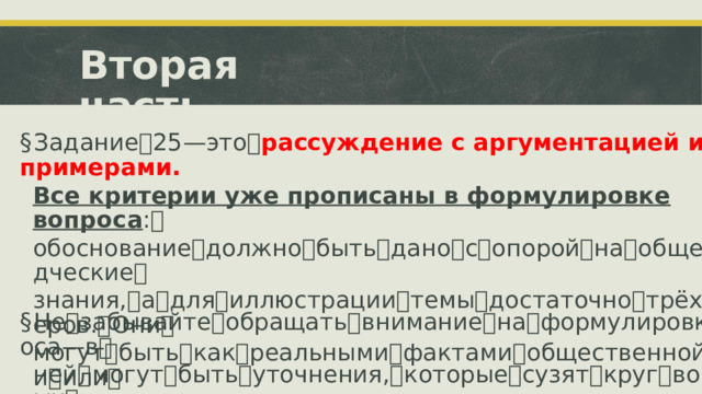 Вторая  часть § Задание ꢀ 25 ꢀ—ꢀ это ꢀ рассуждение с аргументацией и примерами. Все критерии уже прописаны в формулировке вопроса : ꢀ обоснование ꢀ должно ꢀ быть ꢀ дано ꢀ с ꢀ опорой ꢀ на ꢀ обществоведческие ꢀ знания, ꢀ а ꢀ для ꢀ иллюстрации ꢀ темы ꢀ достаточно ꢀ трёх ꢀ примеров. ꢀ Они ꢀ могут ꢀ быть ꢀ как ꢀ реальными ꢀ фактами ꢀ общественной ꢀ жизни ꢀ или ꢀ истории, ꢀ так ꢀ и ꢀ моделями ꢀ ситуаций. ꢀ § Не ꢀ забывайте ꢀ обращать ꢀ внимание ꢀ на ꢀ формулировку ꢀ вопроса ꢀ—ꢀ в ꢀ ней ꢀ могут ꢀ быть ꢀ уточнения, ꢀ которые ꢀ сузят ꢀ круг ꢀ возможных ꢀ примеров.