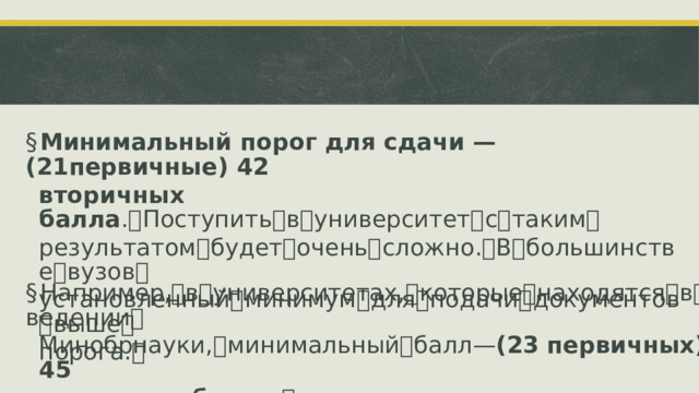 § Минимальный порог для сдачи —  (21первичные)  42 вторичных балла . ꢀ Поступить ꢀ в ꢀ университет ꢀ с ꢀ таким ꢀ результатом ꢀ будет ꢀ очень ꢀ сложно. ꢀ В ꢀ большинстве ꢀ вузов ꢀ установленный ꢀ минимум ꢀ для ꢀ подачи ꢀ документов ꢀ выше ꢀ порога. ꢀ § Например, ꢀ в ꢀ университетах, ꢀ которые ꢀ находятся ꢀ в ꢀ ведении ꢀ Минобрнауки, ꢀ минимальный ꢀ балл ꢀ—ꢀ (23 первичных)  45 вторичных балла . ꢀ