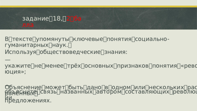 задание ꢀ 18, ꢀ 2 ꢀ балла В ꢀ тексте ꢀ упомянуты ꢀ ключевые ꢀ понятия ꢀ социально-гуманитарных ꢀ наук. ꢀ Используя ꢀ обществоведческие ꢀ знания: —ꢁ укажите ꢀ не ꢀ менее ꢀ трёх ꢀ основных ꢀ признаков ꢀ понятия ꢀ «революция»; —ꢁ объясните ꢀ связь ꢀ названных ꢀ автором ꢀ составляющих ꢀ революции. Объяснение ꢀ может ꢀ быть ꢀ дано ꢀ в ꢀ одном ꢀ или ꢀ нескольких ꢀ распространённых ꢀ предложениях.