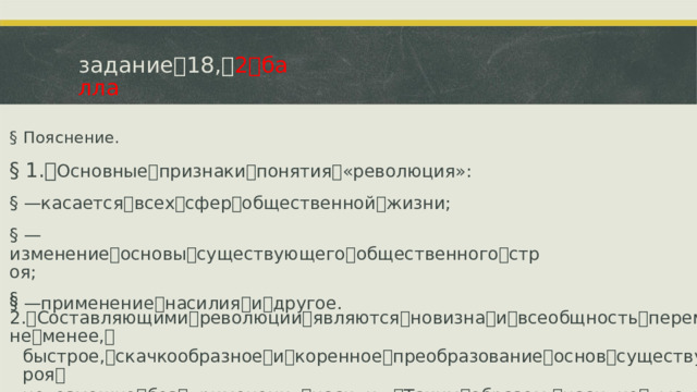 задание ꢀ 18, ꢀ 2 ꢀ балла §  Пояснение. §  1. ꢁ Основные ꢀ признаки ꢀ понятия ꢀ «революция»: §  —ꢁ касается ꢀ всех ꢀ сфер ꢀ общественной ꢀ жизни; §  —ꢁ изменение ꢀ основы ꢀ существующего ꢀ общественного ꢀ строя; §  —ꢁ применение ꢀ насилия ꢀ и ꢀ другое. §  2. ꢁ Составляющими ꢀ революции ꢀ являются ꢀ новизна ꢀ и ꢀ всеобщность ꢀ перемен. ꢀ Тем ꢀ не ꢀ менее, ꢀ быстрое, ꢀ скачкообразное ꢀ и ꢀ коренное ꢀ преобразование ꢀ основ ꢀ существующего ꢀ строя ꢀ невозможно ꢀ без ꢀ применения ꢀ насилия. ꢀ Таким ꢀ образом, ꢀ насилие ꢀ выступает ꢀ средством ꢀ для ꢀ преобразования ꢀ и ꢀ обновления ꢀ всех ꢀ сфер ꢀ общественной ꢀ жизни.