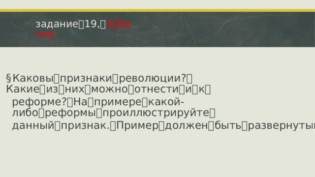 задание ꢀ 19, ꢀ 3 ꢀ балла § Каковы ꢀ признаки ꢀ революции? ꢀ Какие ꢀ из ꢀ них ꢀ можно ꢀ отнести ꢀ и ꢀ к ꢀ реформе? ꢀ На ꢀ примере ꢀ какой-либо ꢀ реформы ꢀ проиллюстрируйте ꢀ данный ꢀ признак. ꢀ Пример ꢀ должен ꢀ быть ꢀ развернутым.