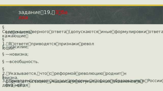 задание ꢀ 19, ꢀ 3 ꢀ балла §  Содержание ꢀ верного ꢀ ответа ꢀ (допускаются ꢀ иные ꢀ формулировки ꢀ ответа, ꢀ не ꢀ искажающие ꢀ его ꢀ смысла). §  1. ꢁ В ꢀ ответе ꢀ приводятся ꢀ признаки ꢀ революции: §  —ꢁ насилие; §  —ꢁ новизна; §  —ꢁ всеобщность. §  2. ꢁ Указывается, ꢀ что ꢀ с ꢀ реформой ꢀ революцию ꢀ роднит ꢀ новизна. §  3. ꢁ Приведен ꢀ пример: ꢀ в ꢀ ходе ꢀ реформы ꢀ в ꢀ сфере ꢀ образования ꢀ в ꢀ России ꢀ была ꢀ введена ꢀ новая ꢀ форма ꢀ аттестации ꢀ учащихся ꢀ и ꢀ вступительных ꢀ экзаменов ꢀ в ꢀ ВУЗ ꢁ—ꢀ ЕГЭ.