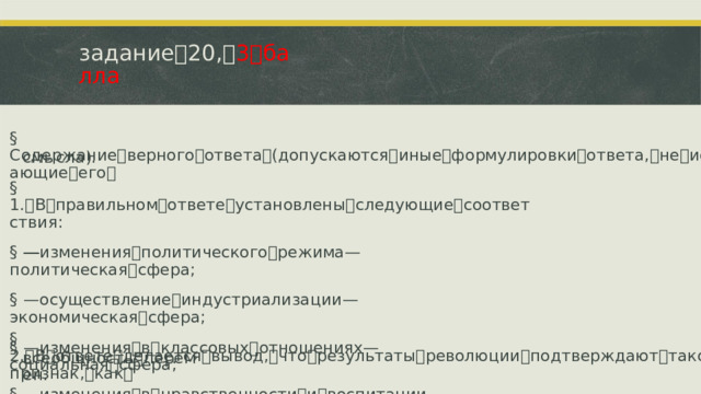 задание ꢀ 20, ꢀ 3 ꢀ балла §  Содержание ꢀ верного ꢀ ответа ꢀ (допускаются ꢀ иные ꢀ формулировки ꢀ ответа, ꢀ не ꢀ искажающие ꢀ его ꢀ смысла). §  1. ꢁ В ꢀ правильном ꢀ ответе ꢀ установлены ꢀ следующие ꢀ соответствия: §  —ꢁ изменения ꢀ политического ꢀ режима ꢁ—ꢀ политическая ꢀ сфера; §  —ꢁ осуществление ꢀ индустриализации ꢁ—ꢀ экономическая ꢀ сфера; §  —ꢁ изменения ꢀ в ꢀ классовых ꢀ отношениях ꢁ—ꢀ социальная ꢀ сфера; §  —ꢁ изменения ꢀ в ꢀ нравственности ꢀ и ꢀ воспитании ꢁ—ꢀ духовная ꢀ сфера. §  2. ꢁ В ꢀ ответе ꢀ делается ꢀ вывод, ꢀ что ꢀ результаты ꢀ революции ꢀ подтверждают ꢀ такой ꢀ ее ꢀ признак, ꢀ как ꢀ всеобщность ꢀ перемен.