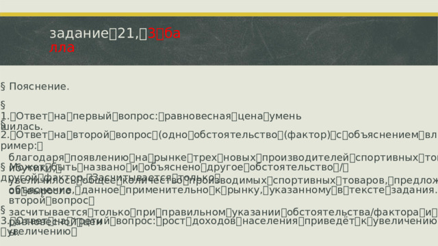 задание ꢀ 21, ꢀ 3 ꢀ балла §  Пояснение. §  1. ꢁ Ответ ꢀ на ꢀ первый ꢀ вопрос: ꢀ равновесная ꢀ цена ꢀ уменьшилась. §  2. ꢁ Ответ ꢀ на ꢀ второй ꢀ вопрос ꢀ (одно ꢀ обстоятельство ꢀ (фактор) ꢀ с ꢀ объяснением ꢀ влияния), ꢀ например: ꢀ благодаря ꢀ появлению ꢀ на ꢀ рынке ꢀ трех ꢀ новых ꢀ производителей ꢀ спортивных ꢀ товаров ꢀ и ꢀ атрибутики, ꢀ увеличилось ꢀ общее ꢀ количество ꢀ производимых ꢀ спортивных ꢀ товаров, ꢀ предложение ꢀ роликов ꢀ выросло §  Может ꢀ быть ꢀ названо ꢀ и ꢀ объяснено ꢀ другое ꢀ обстоятельство ꢀ / ꢀ другой ꢀ фактор. ꢀ Засчитывается ꢀ только ꢀ объяснение, ꢀ данное ꢀ применительно ꢀ к ꢀ рынку, ꢀ указанному ꢀ в ꢀ тексте ꢀ задания. ꢀ Ответ ꢀ на ꢀ второй ꢀ вопрос ꢀ засчитывается ꢀ только ꢀ при ꢀ правильном ꢀ указании ꢀ обстоятельства/фактора ꢀ и ꢀ объяснения. §  3. ꢁ Ответ ꢀ на ꢀ третий ꢀ вопрос: ꢀ рост ꢀ доходов ꢀ населения ꢀ приведёт ꢀ к ꢀ увеличению ꢀ спроса ꢀ и ꢀ увеличению ꢀ равновесной ꢀ цены.