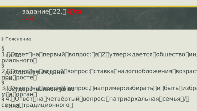 задание ꢀ 22, ꢀ 4 ꢀ балла §  Пояснение. §  1. ꢁ Ответ ꢀ на ꢀ первый ꢀ вопрос: ꢀ в ꢀ Z ꢀ утверждается ꢀ общество ꢀ индустриального ꢀ типа. §  2. ꢁ Ответ ꢀ на ꢀ второй ꢀ вопрос: ꢀ ставка ꢀ налогообложения ꢀ возрастает ꢀ при ꢀ росте ꢀ доходов ꢀ гражданина. §  3. ꢁ Ответ ꢀ на ꢀ третий ꢀ вопрос, ꢀ например:избирать ꢀ и ꢀ быть ꢀ избранным ꢀ в ꢀ орган ꢀ государственной ꢀ власти. §  4. ꢁ Ответ ꢀ на ꢀ четвёртый ꢀ вопрос: ꢀ патриархальная ꢀ семья ꢀ / ꢀ семья ꢀ традиционного ꢀ типа.