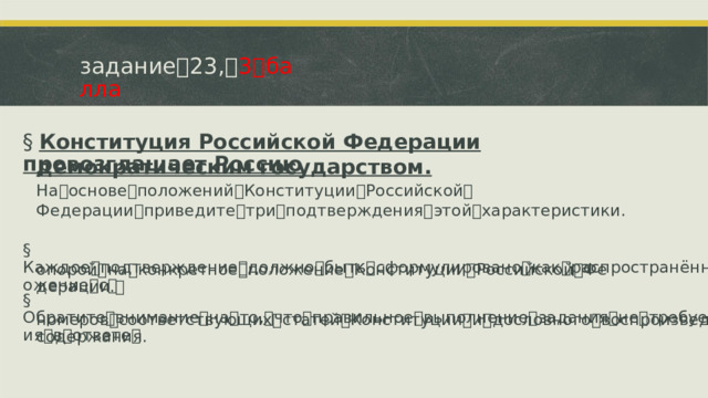 задание ꢀ 23, ꢀ 3 ꢀ балла §  Конституция Российской Федерации провозглашает Россию демократическим государством.  На ꢀ основе ꢀ положений ꢀ Конституции ꢀ Российской ꢀ Федерации ꢀ приведите ꢀ три ꢀ подтверждения ꢀ этой ꢀ характеристики. §  Каждое ꢀ подтверждение ꢀ должно ꢀ быть ꢀ сформулировано ꢀ как ꢀ распространённое ꢀ предложение ꢀ с ꢀ опорой ꢀ на ꢀ конкретное ꢀ положение ꢀ Конституции ꢀ Российской ꢀ Федерации. ꢀ §  Обратите ꢀ внимание ꢀ на ꢀ то, ꢀ что ꢀ правильное ꢀ выполнение ꢀ задания ꢀ не ꢀ требует ꢀ указания ꢀ в ꢀ ответе ꢀ номеров ꢀ соответствующих ꢀ статей ꢀ Конституции ꢀ и ꢀ дословного ꢀ воспроизведения ꢀ их ꢀ содержания.