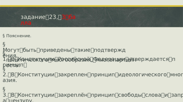 задание ꢀ 23, ꢀ 3 ꢀ балла §  Пояснение. §  Могут ꢀ быть ꢀ приведены ꢀ такие ꢀ подтверждения. §  1. ꢁ В ꢀ Конституции ꢀ Российской ꢀ Федерации ꢀ утверждается ꢀ принцип ꢀ политического ꢀ многообразия, ꢀ многопартийность. §  2. ꢁ В ꢀ Конституции ꢀ закреплен ꢀ принцип ꢀ идеологического ꢀ многообразия. §  3. ꢁ В ꢀ Конституции ꢀ закреплён ꢀ принцип ꢀ свободы ꢀ слова ꢀ и ꢀ запрет ꢀ на ꢀ цензуру.