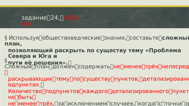 задание ꢀ 24, ꢀ 4 ꢀ балла §  Используя ꢀ обществоведческие ꢀ знания, ꢀ составьте ꢀ сложный план, позволяющий раскрыть по существу тему «Проблема Севера и Юга и пути её решения». ꢀ §  Сложный ꢀ план ꢀ должен ꢀ содержать ꢀ не ꢀ менее ꢀ трёх ꢀ непосредственно ꢀ раскрывающих ꢀ тему ꢀ по ꢀ существу ꢀ пунктов, ꢀ детализированных ꢀ в ꢀ подпунктах. ꢀ Количество ꢀ подпунктов ꢀ каждого ꢀ детализированного ꢀ пункта ꢀ должно ꢀ быть ꢀ не ꢀ менее ꢀ трёх , ꢀ за ꢀ исключением ꢀ случаев, ꢀ когда ꢀ с ꢀ точки ꢀ зрения ꢀ общественных ꢀ наук ꢀ возможны ꢀ только ꢀ два ꢀ подпункта.