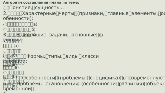 Алгоритм составления плана по теме: ꢀ Понятие, ꢀ сущность… 2. ꢀꢀꢀꢀꢀ Характерные ꢀ черты ꢀ (признаки, ꢀ главные ꢀ элементы, ꢀ особенности): ꢀꢀꢀꢀꢀꢀꢀꢀꢀ а) ꢀꢀꢀꢀꢀꢀꢀꢀꢀꢀ б) ꢀꢀꢀꢀꢀꢀꢀꢀꢀꢀ в) 3. ꢀꢀꢀ Важнейшие ꢀ задачи, ꢀ основные ꢀ функции: ꢀꢀꢀꢀꢀꢀꢀꢀꢀ а) ꢀꢀꢀꢀꢀꢀꢀꢀꢀꢀ б) ꢀꢀꢀꢀꢀꢀꢀꢀꢀꢀ в) ꢀ 4. ꢀꢀꢀꢀ Формы, ꢀ типы, ꢀ виды ꢀ классификации: ꢀꢀꢀꢀꢀꢀꢀꢀꢀꢀ а) ꢀꢀꢀꢀꢀꢀꢀꢀꢀꢀꢀ б) ꢀꢀꢀꢀꢀꢀꢀꢀꢀꢀꢀ в) 5. ꢀꢀꢀꢀꢀ Особенности ꢀ (проблемы, ꢀ специфика) ꢀ в ꢀ современную ꢀ эпоху 6. ꢀꢀꢀ Проблемы ꢀ становления ꢀ (особенности ꢀ развития) ꢀ объекта ꢀ в ꢀ современной ꢀ России.