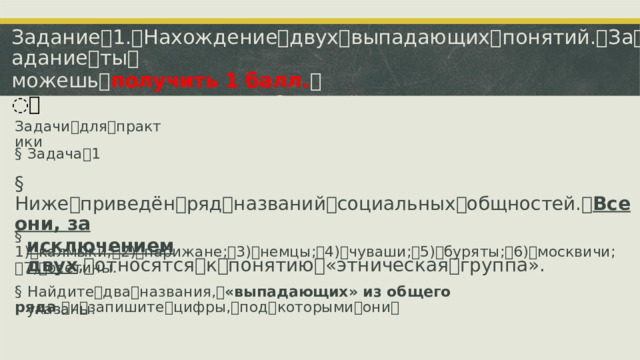 Задание ꢀ 1. ꢀ Нахождение ꢀ двух ꢀ выпадающих ꢀ понятий. ꢀ За ꢀ это ꢀ задание ꢀ ты ꢀ можешь ꢀ получить 1 балл. ꢀ ꢀ Уровень ꢀ сложности: ꢀ базовый. ꢀ Порядок ꢀ записи ꢀ имеет ꢀ значение. Задачи ꢀ для ꢀ практики §  Задача ꢀ 1 §  Ниже ꢀ приведён ꢀ ряд ꢀ названий ꢀ социальных ꢀ общностей. ꢀ Все они, за исключением двух , ꢀ относятся ꢀ к ꢀ понятию ꢀ «этническая ꢀ группа». §  1) ꢀ калмыки; ꢀ 2) ꢀ парижане; ꢀ 3) ꢀ немцы; ꢀ 4) ꢀ чуваши; ꢀ 5) ꢀ буряты; ꢀ 6) ꢀ москвичи; ꢀ 7) ꢀ осетины. §  Найдите ꢀ два ꢀ названия, ꢀ «выпадающих» из общего ряда , ꢀ и ꢀ запишите ꢀ цифры, ꢀ под ꢀ которыми ꢀ они ꢀ указаны.