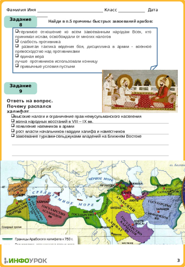 Фамилия Имя ________________________________ Класс _____________ Дата ____________________ Задание 8 Найди в п.5 причины быстрых завоеваний арабов:  терпимое отношение ко всем завоеванным народам Всех, кто принимал ислам, освобождали от многих налогов  слабость противника  развитая тактика ведения боя, дисциплина в армии - военное превосходство над противниками  единая вера лучше противников использовали конницу  привычные условия пустыни Задание 9 Ответь на вопрос. Почему распался халифат высокие налоги и ограничение прав немусульманского населения  волна народных восстаний в VIII – IX вв.  появление наемников в армии  рост власти начальников гвардии халифа и наместников  завоевание турками-сельджуками владений на Ближнем Востоке 3