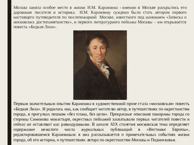 Москва заняла особое место в жизни Н.М. Карамзина - именно в Москве раскрылось его дарование писателя и историка.  Н.М. Карамзину суждено было стать автором первого настоящего путеводителя по послепожарной  Москве, известного под названием «Записка о московских достопамятностях», и первого литературного пейзажа Москвы – им открывается повесть «Бедная Лиза». Первым значительным опытом Карамзина в художественной прозе стала «московская» повесть «Бедная Лиза». И родилась она, как сообщает читателю автор, в путешествиях по окрестностям города, в прогулках пешком «без плана, без цели». Прекрасные описания панорамы города со стороны Симонова монастыря, окрестных пейзажей захватывали первых читателей повести и сейчас не оставляют нас равнодушными. В начале XIX столетия московская тема определяет содержание немалого числа журнальных публикаций в «Вестнике Европы», редактировавшемся Карамзиным: в них рассказывается о примечательных событиях жизни города, об его истории, о путешествиях автора по окрестностям Москвы и Подмосковья.