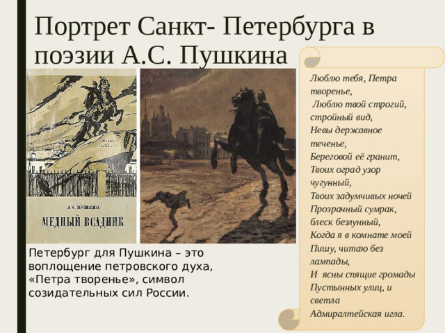 Портрет Санкт- Петербурга в поэзии А.С. Пушкина Люблю тебя, Петра творенье,  Люблю твой строгий, стройный вид, Невы державное теченье, Береговой её гранит, Твоих оград узор чугунный, Твоих задумчивых ночей Прозрачный сумрак, блеск безлунный, Когда я в комнате моей Пишу, читаю без лампады, И ясны спящие громады Пустынных улиц, и светла Адмиралтейская игла. Петербург для Пушкина – это воплощение петровского духа, «Петра творенье», символ созидательных сил России.