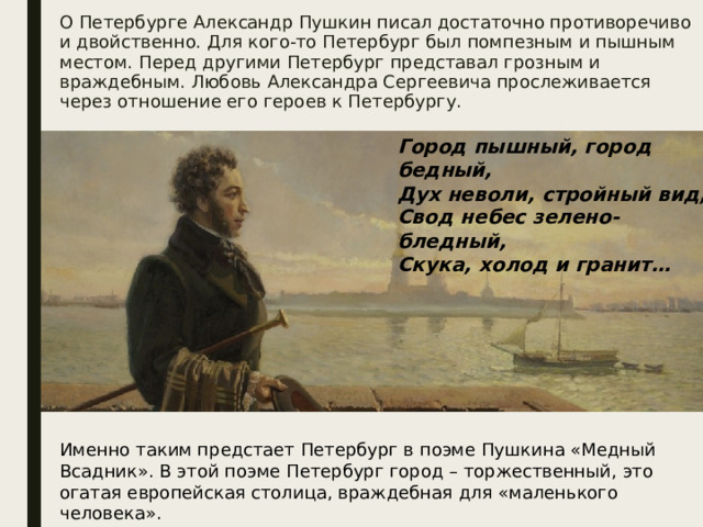 О Петербурге Александр Пушкин писал достаточно противоречиво и двойственно. Для кого-то Петербург был помпезным и пышным местом. Перед другими Петербург представал грозным и враждебным. Любовь Александра Сергеевича прослеживается через отношение его героев к Петербургу. Город пышный, город бедный, Дух неволи, стройный вид, Свод небес зелено-бледный, Скука, холод и гранит… Именно таким предстает Петербург в поэме Пушкина «Медный Всадник». В этой поэме Петербург город – торжественный, это огатая европейская столица, враждебная для «маленького человека».