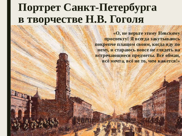 Портрет Санкт-Петербурга в творчестве Н.В. Гоголя   «О, не верьте этому Невскому проспекту! Я всегда закутываюсь покрепче плащом своим, когда иду по нему, и стараюсь вовсе не глядеть на встречающиеся предметы. Всё обман, всё мечта, всё не то, чем кажется!»