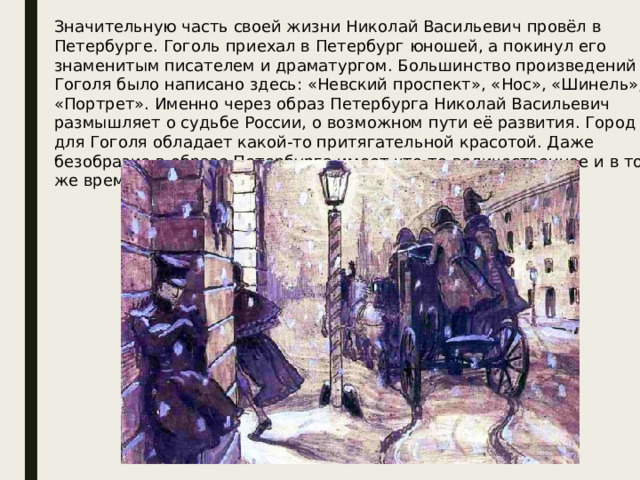 Значительную часть своей жизни Николай Васильевич провёл в Петербурге. Гоголь приехал в Петербург юношей, а покинул его знаменитым писателем и драматургом. Большинство произведений Гоголя было написано здесь: «Невский проспект», «Нос», «Шинель», «Портрет». Именно через образ Петербурга Николай Васильевич размышляет о судьбе России, о возможном пути её развития. Город для Гоголя обладает какой-то притягательной красотой. Даже безобразие в образе Петербурга имеет что-то величественное и в то же время низкое.