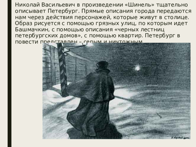 Николай Васильевич в произведении «Шинель» тщательно описывает Петербург. Прямые описания города передаются нам через действия персонажей, которые живут в столице. Образ рисуется с помощью грязных улиц, по которым идет Башмачкин, с помощью описания «черных лестниц петербургских домов», с помощью квартир. Петербург в повести представлен – серым и ничтожным.