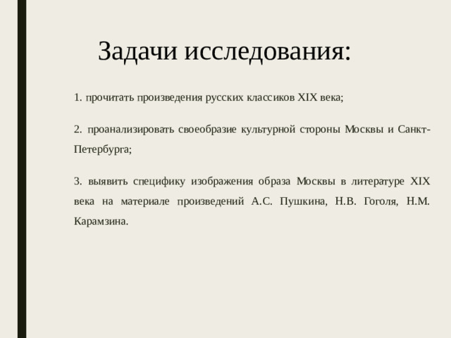 Задачи исследования: 1. прочитать произведения русских классиков XIX века; 2.  проанализировать своеобразие культурной стороны Москвы и Санкт-Петербурга; 3. выявить специфику изображения образа Москвы в литературе XIX века на материале произведений А.С. Пушкина, Н.В. Гоголя, Н.М. Карамзина.