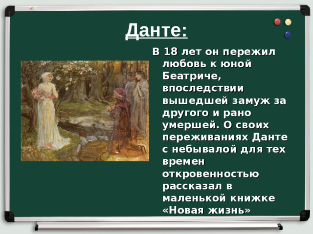 Данте: В 18 лет он пережил любовь к юной Беатриче, впоследствии вышедшей замуж за другого и рано умершей. О своих переживаниях Данте с небывалой для тех времен откровенностью рассказал в маленькой книжке «Новая жизнь»