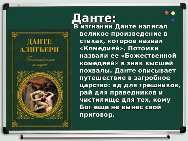 Данте: В изгнании Данте написал великое произведение в стихах, которое назвал «Комедией». Потомки назвали ее «Божественной комедией» в знак высшей похвалы. Данте описывает путешествие в загробное царство: ад для грешников, рай для праведников и чистилище для тех, кому Бог еще не вынес свой приговор.