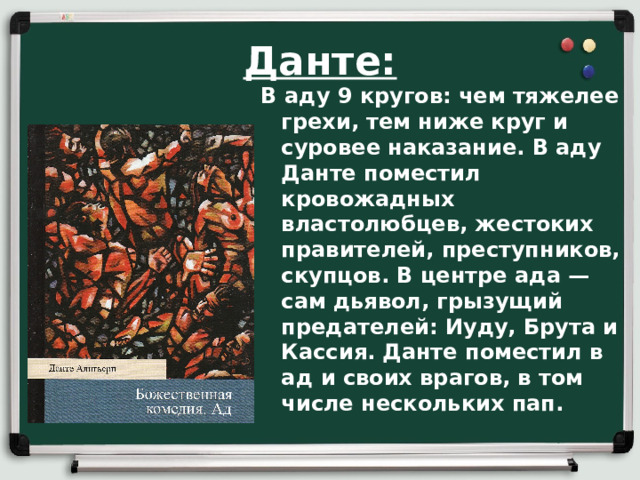 Данте: В аду 9 кругов: чем тяжелее грехи, тем ниже круг и суровее наказание. В аду Данте поместил кровожадных властолюбцев, жестоких правителей, преступников, скупцов. В центре ада — сам дьявол, грызущий предателей: Иуду, Брута и Кассия. Данте поместил в ад и своих врагов, в том числе нескольких пап.