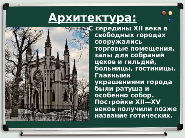 Архитектура: С середины XII века в свободных городах сооружались торговые помещения, залы для собраний цехов и гильдий, больницы, гостиницы. Главными украшениями города были ратуша и особенно собор. Постройки XII—XV веков получили позже название готических.