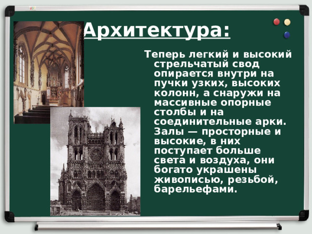 Архитектура: Теперь легкий и высокий стрельчатый свод опирается внутри на пучки узких, высо­ких колонн, а снаружи на массивные опорные столбы и на соединительные арки. Залы — просторные и высокие, в них поступает больше света и воздуха, они богато украшены живописью, резьбой, барельефами.